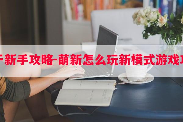 关于新手攻略-萌新怎么玩新模式游戏攻略