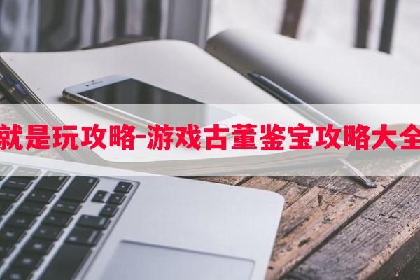 古董就是玩攻略-游戏古董鉴宝攻略大全最新