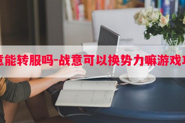 战意能转服吗-战意可以换势力嘛游戏攻略