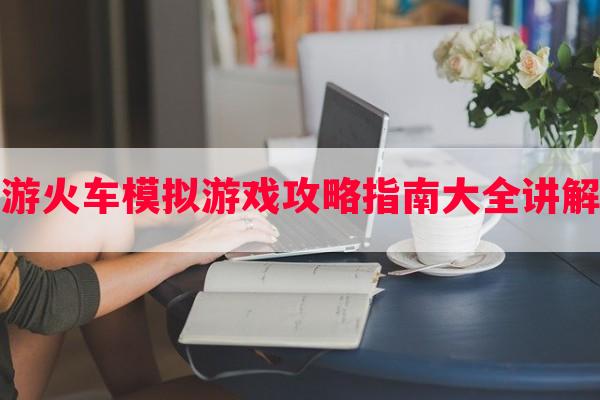 手游火车模拟游戏攻略指南大全讲解解