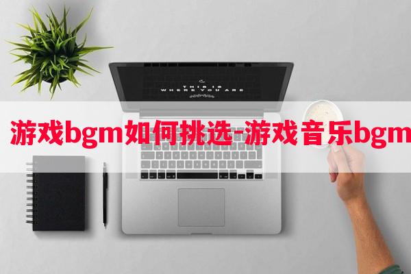  游戏bgm如何挑选-游戏音乐bgm