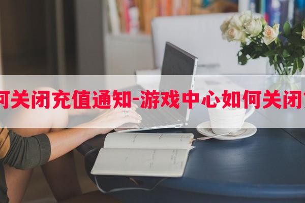  游戏中心如何关闭充值通知-游戏中心如何关闭充值通知信息