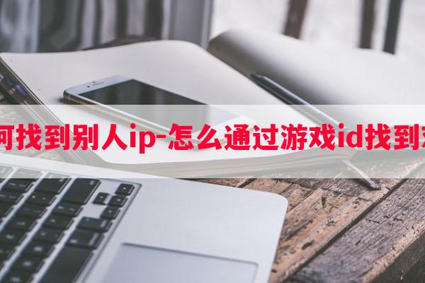  游戏如何找到别人ip-怎么通过游戏id找到对方微信