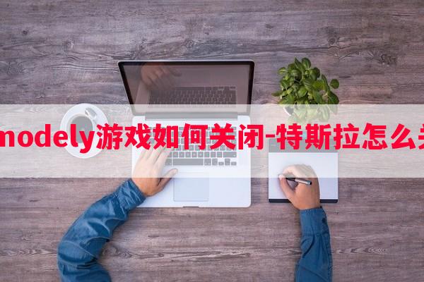  特斯拉modely游戏如何关闭-特斯拉怎么关闭游戏