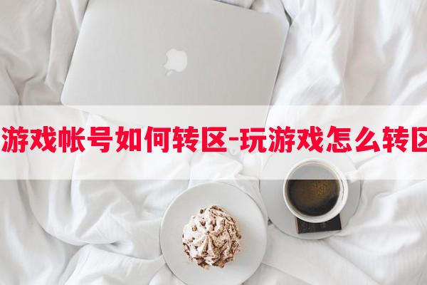  游戏帐号如何转区-玩游戏怎么转区