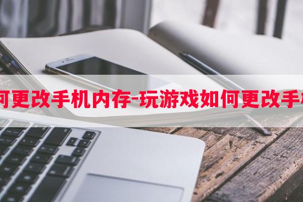  玩游戏如何更改手机内存-玩游戏如何更改手机内存大小