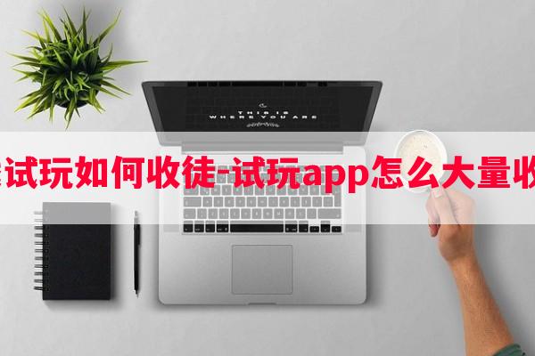  游戏试玩如何收徒-试玩app怎么大量收徒弟