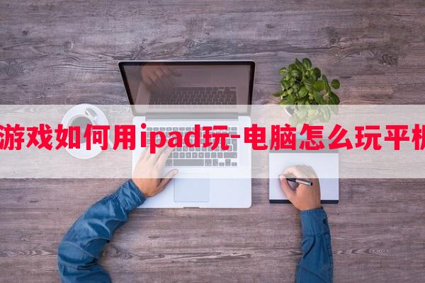  电脑游戏如何用ipad玩-电脑怎么玩平板游戏