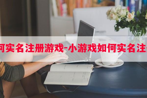  小游戏如何实名注册游戏-小游戏如何实名注册游戏帐号