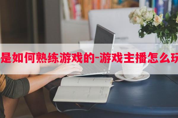  游戏主播是如何熟练游戏的-游戏主播怎么玩的这么好