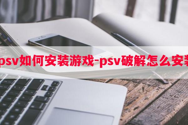  破解psv如何安装游戏-psv破解怎么安装软件