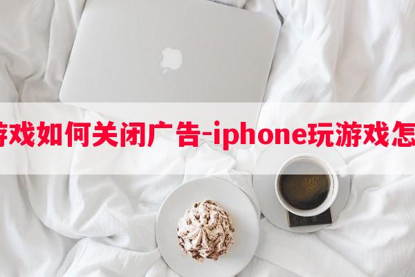  苹果玩游戏如何关闭广告-iphone玩游戏怎么去广告