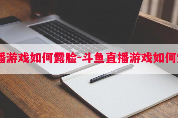  斗鱼直播游戏如何露脸-斗鱼直播游戏如何露脸教程