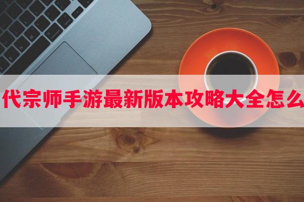 一代宗师手游最新版本攻略大全怎么玩