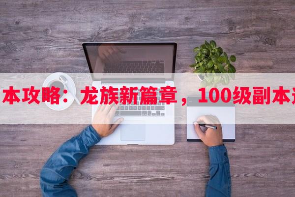 龙族100级副本攻略：龙族新篇章，100级副本通关心得分享