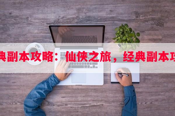 仙侠网游经典副本攻略：仙侠之旅，经典副本攻略心得分享