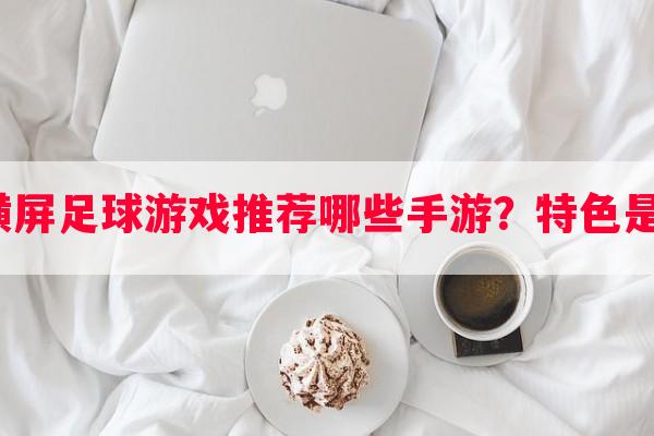 完整横屏足球游戏推荐哪些手游？特色是什么？