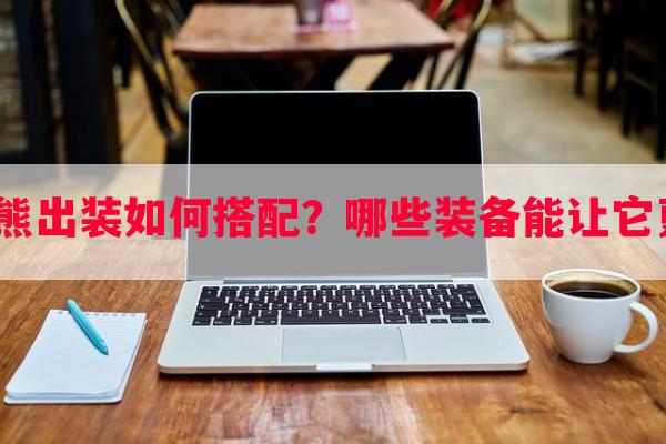 手游狗熊出装如何搭配？哪些装备能让它更强势？